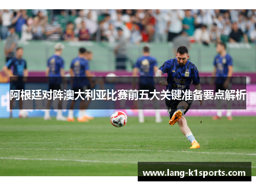 阿根廷对阵澳大利亚比赛前五大关键准备要点解析