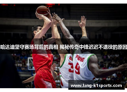 哈达迪坚守赛场背后的真相 揭秘传奇中锋迟迟不退役的原因