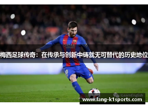 梅西足球传奇:在传承与创新中铸就无可替代的历史地位 梅西足球传奇:在传承与创新中铸就无可替代的历史地位