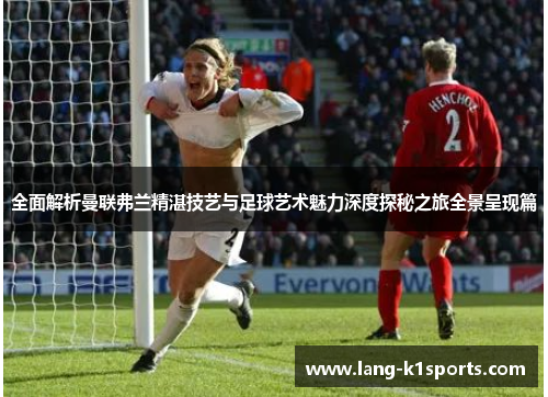 全面解析曼联弗兰精湛技艺与足球艺术魅力深度探秘之旅全景呈现篇