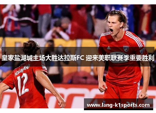 皇家盐湖城主场大胜达拉斯FC 迎来美职联赛季重要胜利 皇家盐湖城主场大胜达拉斯FC 迎来美职联赛季重要胜利